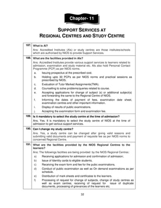 32
Chapter- 11
SUPPORT SERVICES AT
REGIONAL CENTRES AND STUDY CENTRE
187. What is AI?
Ans: Accredited Institutes (AIs) or study centres are those institutes/schools
which are authorised by NIOS to provide Support Services.
188. What are the facilities provided in AIs?
Ans: Accredited Institutes provide various support services to learners related to
admission, examination and study material etc. AIs also hold Personal Contact
Programme (PCP) as per NIOS norms.
a. Issuing prospectus at the prescribed cost.
b. Holding upto 30 PCPs as per NIOS norms and practical sessions as
prescribed by NIOS.
c. Evaluation of Tutor Marked Assignments(TMA).
d. Counselling to solve problems/queries related to course.
e. Accepting applications for change of subject (s) or additional subject(s)
and forwarding the same to the Regional Centre of NIOS.
f. Informing the dates of payment of fees, examination date sheet,
examination centres and other important information.
i. Display of results of public examinations.
j. Accepting the examination form and examination fee.
189. Is it mandatory to select the study centre at the time of admission?
Ans. Yes. It is mandatory to select the study centre of NIOS at the time of
admission to get various support services.
190. Can I change my study centre?
Ans. Yes, a study centre can be changed after giving valid reasons and
submitting valid documents and payment of requisite fee as per NIOS norms to
concerned Regional Centre.
191. What are the facilities provided by the NIOS Regional Centres to the
learners?
Ans: The followings facilities are being provided by the NIOS Regional Centres:
a) Receiving applications for admission and confirmation of admission;
b) Issue of Identity cards to eligible students.
c) Receiving the exam form and fee for the pubic examinations.
d) Conduct of public examination as well as On demand examinations as per
schedule.
e) Distribution of mark sheets and certificates to the learners.
f) Processing of request for change of subjects, change of study centres as
well as exam centres, receiving of request for issue of duplicate
documents, processing of grievances of the learners etc.
 