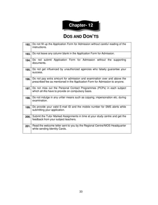 33
Chapter- 12
DOS AND DON’TS
192. Do not fill up the Application Form for Admission without careful reading of the
instructions.
193. Do not leave any column blank in the Application Form for Admission.
194. Do not submit Application Form for Admission without the supporting
documents.
195. Do not get influenced by unauthorized agencies who falsely guarantee your
success.
196. Do not pay extra amount for admission and examination over and above the
prescribed fee as mentioned in the Application Form for Admission to anyone.
197. Do not miss out the Personal Contact Programmes (PCPs) in each subject
which all AIs have to provide on compulsory basis.
198. Do not indulge in any unfair means such as copying, impersonation etc. during
examination.
199. Do provide your valid E-mail ID and the mobile number for SMS alerts while
submitting your application.
200. Submit the Tutor Marked Assignments in time at your study centre and get the
feedback from your subject teachers.
201. Read the welcome letter sent to you by the Regional Centre/NIOS Headquarter
while sending Identity Cards.
 