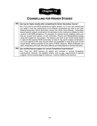 34
Chapter- 13
COUNSELLING FOR HIGHER STUDIES
202. Can I go for higher studies after completing the Senior Secondary Course?
Ans: If you wish to use NIOS certificate for higher studies, it is in your own interest that
you keep in mind the requirements of the Boards/ Universities you wish to join after
passing Secondary/ Senior Secondary course from NIOS. Some Boards / Universities
require specific subject combinations for admission to the Institutions affiliated to them
as given in the NIOS prospectus. For example, for medical course, eligibility criteria are
that you should have passed +2 with Chemistry, Physics and Biology/Biotechnology
along with English as core subject. The learners who wish to join formal school Board
in class XI after passing NIOS examination of class X may opt for subject combinations
(in 5 or 6 subjects as the case may be) which are acceptable in class XI by such formal
school Board, without prejudice to the rights of NIOS. However, NIOS Certificates are
valid, recognised and at par with other National and State Boards of School Education.
203. Can certified learners appear for various Competitive Examinations?
Ans. They can. NIOS learners do appear and compete in various competitive
examinations. However, the eligibility criteria, such as age, requirements of specific
subjects, minimum percentage of marks etc., must be fulfilled by the learners.
 