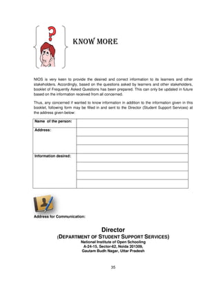 35
KNOW MORE
NIOS is very keen to provide the desired and correct information to its learners and other
stakeholders. Accordingly, based on the questions asked by learners and other stakeholders,
booklet of Frequently Asked Questions has been prepared. This can only be updated in future
based on the information received from all concerned.
Thus, any concerned if wanted to know information in addition to the information given in this
booklet, following form may be filled in and sent to the Director (Student Support Services) at
the address given below:
Name of the person:
Address:
Information desired:
Address for Communication:
Director
(DEPARTMENT OF STUDENT SUPPORT SERVICES)
National Institute of Open Schooling
A-24-15, Sector-62, Noida 201309,
Gautam Budh Nagar, Uttar Pradesh
 