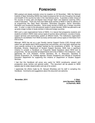 FOREWORD
With gradual and steady evolution since its inception on 23 November, 1989, the National
Institute of Open Schooling (NIOS) has made its presence felt not only throughout the length
and breadth of the country but also in the international arena. It provides a wider choice of
the courses of study upto pre-degree level through Open and Distance Learning (ODL)
mode of education. There are more than 6000 study centres of NIOS in India for delivery of
its programmes like Open Basic Education, Secondary Education, Senior Secondary
Education and Vocational Education. Some study centres of NIOS are in foreign countries
also. In order t o cater to the educational needs of varied clientele, NIOS has planned to set
up quite a large number of study centres in India and foreign countries.
With such a vast organizational frame of NIOS, it is natural that prospective students and
students enrolled in NIOS make various types of queries about admission, courses of study,
support services and examination system at different levels. The institutions/ organization
applying for accreditation from NIOS as study centres seek various types of information from
time to time.
Although, NIOS has set up a user friendly Learner Support Centre (LSC) through which
callers can get details about NIOS programmes and activities, yet it has been observed that
many queries continue to be replied/ clarified by the constituents of NIOS. Dr. Sanyam
Bhardwaj, Director, Department of Student Support Services, NIOS took a significant
initiative to compile a Handbook on Frequently Asked Questions about NIOS and its
programmes. He has consulted all Departments and Units of NIOS in this endeavour. I also
appreciate Sh. U.N. Khaware, Former Secretary, Sh. C. Dharuman, Secretary &
Director (Evaluation), Dr. Kuldeep Agarwal, Director (Academic) and officials of Vocational
Education Department for supporting this initiative of Department of Student Support
Services.
I feel that this Handbook will prove very useful for NIOS constituents, present and
prospective study centres and general public. This document will be placed on NIOS
website also for wider dissemination and use of its content.
I appreciate the efforts made by Dr. Sanyam Bhardwaj and his staff in compiling this
Handbook. Comments and suggestions about this document are welcome.
November, 2014 J. Alam
Joint Secretary, MHRD
& Chairman, NIOS
 