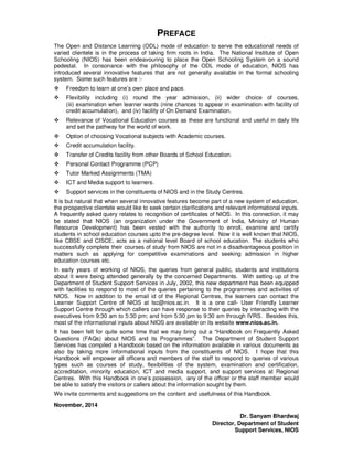 PREFACE
The Open and Distance Learning (ODL) mode of education to serve the educational needs of
varied clientele is in the process of taking firm roots in India. The National Institute of Open
Schooling (NIOS) has been endeavouring to place the Open Schooling System on a sound
pedestal. In consonance with the philosophy of the ODL mode of education, NIOS has
introduced several innovative features that are not generally available in the formal schooling
system. Some such features are :-
Freedom to learn at one’s own place and pace.
Flexibility including (i) round the year admission, (ii) wider choice of courses,
(iii) examination when learner wants (nine chances to appear in examination with facility of
credit accumulation), and (iv) facility of On Demand Examination.
Relevance of Vocational Education courses as these are functional and useful in daily life
and set the pathway for the world of work.
Option of choosing Vocational subjects with Academic courses.
Credit accumulation facility.
Transfer of Credits facility from other Boards of School Education.
Personal Contact Programme (PCP)
Tutor Marked Assignments (TMA)
ICT and Media support to learners.
Support services in the constituents of NIOS and in the Study Centres.
It is but natural that when several innovative features become part of a new system of education,
the prospective clientele would like to seek certain clarifications and relevant informational inputs.
A frequently asked query relates to recognition of certificates of NIOS. In this connection, it may
be stated that NIOS (an organization under the Government of India, Ministry of Human
Resource Development) has been vested with the authority to enroll, examine and certify
students in school education courses upto the pre-degree level. Now it is well known that NIOS,
like CBSE and CISCE, acts as a national level Board of school education. The students who
successfully complete their courses of study from NIOS are not in a disadvantageous position in
matters such as applying for competitive examinations and seeking admission in higher
education courses etc.
In early years of working of NIOS, the queries from general public, students and institutions
about it were being attended generally by the concerned Departments. With setting up of the
Department of Student Support Services in July, 2002, this new department has been equipped
with facilities to respond to most of the queries pertaining to the programmes and activities of
NIOS. Now in addition to the email id of the Regional Centres, the learners can contact the
Learner Support Centre of NIOS at lsc@nios.ac.in. It is a one call- User Friendly Learner
Support Centre through which callers can have response to their queries by interacting with the
executives from 9:30 am to 5:30 pm; and from 5:30 pm to 9:30 am through IVRS. Besides this,
most of the informational inputs about NIOS are available on its website www.nios.ac.in.
It has been felt for quite some time that we may bring out a “Handbook on Frequently Asked
Questions (FAQs) about NIOS and its Programmes”. The Department of Student Support
Services has compiled a Handbook based on the information available in various documents as
also by taking more informational inputs from the constituents of NIOS. I hope that this
Handbook will empower all officers and members of the staff to respond to queries of various
types such as courses of study, flexibilities of the system, examination and certification,
accreditation, minority education, ICT and media support, and support services at Regional
Centres. With this Handbook in one’s possession, any of the officer or the staff member would
be able to satisfy the visitors or callers about the information sought by them.
We invite comments and suggestions on the content and usefulness of this Handbook.
November, 2014
Dr. Sanyam Bhardwaj
Director, Department of Student
Support Services, NIOS
 