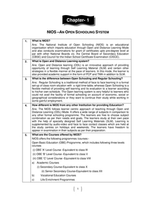 1
Chapter- 1
NIOS –AN OPEN SCHOOLING SYSTEM
1. What is NIOS?
Ans: The National Institute of Open Schooling (NIOS) is an educational
organisation which imparts education through Open and Distance Learning Mode
and also conducts examinations for grant of certificates upto pre-degree level at
par with other National Boards viz. the Central Board of Secondary Education
(CBSE) and Council for the Indian School Certificate Examination (CISCE).
2. What is Open and Distance Learning system?
Ans: Open and Distance learning (ODL) is an innovative approach of providing
opportunity of learning through Self Learning Material (SLM) and certain other
strategies in a flexible manner at the pace of learners. In this mode, the learner is
also provided academic support in the form of PCP and TMA in addition to SLM.
3. What is the difference between Open Schooling and Regular Schooling?
Ans: Regular Schooling is a traditional method of face to face learning in a formal
set-up of class room situation with a rigid time-table; whereas Open Schooling is a
flexible method of providing self learning and its evaluation to a learner according
to his/her own schedule. The Open learning system is very helpful to learners who
could not avail the facility of formal schooling on account of economic, social or
geographical considerations or they want to continue their study while working in
some gainful employment.
4. How different is NIOS from any other Institution for providing Education?
Ans: The NIOS follows learner centric approach of teaching through Open and
Distance Learning (ODL) Mode. It offers a wide range of subjects in comparison to
any other formal schooling programme. The learners are free to choose subject
combination as per their needs and goals. The learners study at their own pace
with the help of specially designed Self Learning Materials (SLM). Learning is
supplemented by audio-video and face to face contact classes which are held at
the study centres on holidays and weekends. The learners have freedom to
appear in examination in their subjects as per their preparation.
5. What are the Courses offered by NIOS?
NIOS offers the following programmes /courses:-
Open Basic Education (OBE) Programme, which includes following three levels
courses
(i) OBE 'A' Level Course -Equivalent to class III
(ii) OBE 'B' Level Course -Equivalent to class V
(iii) OBE 'C' Level Course -Equivalent to class VIII
a) Academic Courses
(i) Secondary Course-Equivalent to class X
(ii) Senior Secondary Course-Equivalent to class XII
b) Vocational Education Courses
c) Life Enrichment Programmes
 