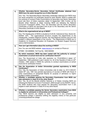 2
6. Whether Secondary/Senior Secondary School Certificates obtained from
NIOS have the same recognition as of other Boards?
Ans: Yes. The Secondary/Senior Secondary certificates obtained from NIOS have
the same recognition as certificates issued by other Boards. NIOS is vested with
the authority to conduct Public Examinations at Secondary and Senior Secondary
level vide Govt. of India's resolution dated 14 September 1990. Further, all the
Boards either National or State including NIOS are following the National
Curriculum Framework (2005). Thus, the Secondary and the Senior Secondary
Certificates of NIOS are equivalent and at par to the Secondary and the Senior
Secondary Certificate of other Boards.
7. What is the organisational set-up of NIOS?
Ans: The Headquarter of NIOS is situated at A-24-25, Institutional Area, Sector-62,
NOIDA, (UP). The organizational structure includes five departments at the
Headquarter, nineteen Regional Centres, two Sub-Regional Centres and one Cell
located in different states/parts of the country. The departments of NIOS are (i)
Academic (ii) Vocational Education (iii) Evaluation (iv) Student Support Services
and (v) Administration.
8. How can I get information about the working of NIOS?
Ans: You can visit NIOS website www.nios.ac.in or contact on Phone at
EPABX: 120-4089800, Toll Free No. 18001809393
9. By which resolution, NIOS has been vested with the authority to conduct
examination at school level and for certification thereof?
Ans: The Government of India vide resolution no. F5.24/90Sch.3 dated 14th
September, 1990 published in part-I section no. 42 of the Gazette of India on 20th
October, 1990 vested in NIOS the authority to conduct examinations at school
level and for certification thereof.
10. Has the Association of Indian Universities granted equivalency to NIOS
Certificates?
Ans: Yes, the Association of Indian Universities vide its letter no. EV11/(354)/91
dated 25th
July, 1991 has granted equivalency of courses of NIOS with those of
other examinations of recognised Boards for purpose of admission to higher
studies in Indian Universities.
11. Whether a candidate passing the Secondary Examination from NIOS can
take admission in class XI of any other Board?
Ans: Yes. As all the Boards whether National or of States including NIOS are
following the National Curriculum Framework -2005 brought out by NCERT, hence,
the NIOS students who have passed the Secondary examination from it are
eligible to seek admission in Class XI of any other Board.
12. Whether a candidate passing the Senior Secondary examination from NIOS
is eligible for admission in Universities and Professional Colleges?
Yes. NIOS learners are eligible to seek admission in any university and
professional college if otherwise fulfilling the eligibility criteria of that particular
university/professional college.
 