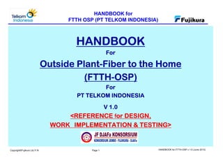 HANDBOOK for
FTTH OSP (PT TELKOM INDONESIA)
Page 1 HANDBOOK for FTTH-OSP v 1.0 (June 2013)Copyright©Fujikura Ltd./Y.N
HANDBOOKHANDBOOKHANDBOOKHANDBOOK
ForForForFor
Outside PlantOutside PlantOutside PlantOutside Plant----Fiber to the HomeFiber to the HomeFiber to the HomeFiber to the Home
(FTTH(FTTH(FTTH(FTTH----OSP)OSP)OSP)OSP)
ForForForFor
PT TELKOM INDONESIAPT TELKOM INDONESIAPT TELKOM INDONESIAPT TELKOM INDONESIA
V 1.0V 1.0V 1.0V 1.0
<REFERENCE<REFERENCE<REFERENCE<REFERENCE ｆｆｆｆor DESIGN,or DESIGN,or DESIGN,or DESIGN,
WORKWORKWORKWORK IMPLEMENTATION & TESTING>IMPLEMENTATION & TESTING>IMPLEMENTATION & TESTING>IMPLEMENTATION & TESTING>
(June 2013)(June 2013)(June 2013)(June 2013)
 