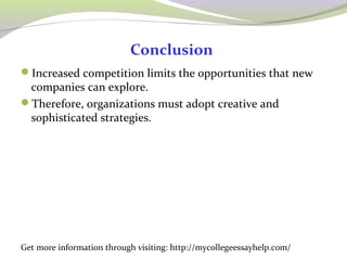 Conclusion 
Increased competition limits the opportunities that new 
companies can explore. 
Therefore, organizations must adopt creative and 
sophisticated strategies. 
Get more information through visiting: http://mycollegeessayhelp.com/ 
 