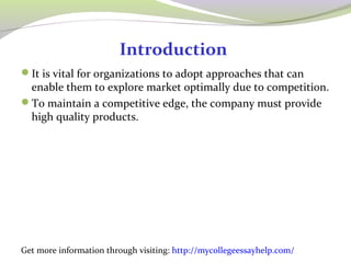 Introduction 
It is vital for organizations to adopt approaches that can 
enable them to explore market optimally due to competition. 
To maintain a competitive edge, the company must provide 
high quality products. 
Get more information through visiting: http://mycollegeessayhelp.com/ 
 