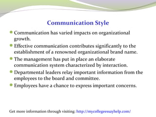 Communication Style 
Communication has varied impacts on organizational 
growth. 
Effective communication contributes significantly to the 
establishment of a renowned organizational brand name. 
The management has put in place an elaborate 
communication system characterized by interaction. 
Departmental leaders relay important information from the 
employees to the board and committee. 
Employees have a chance to express important concerns. 
Get more information through visiting: http://mycollegeessayhelp.com/ 
 
