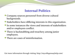 Internal Politics 
Company sources personnel from diverse cultural 
backgrounds. 
Stakeholders have differing interests in this organization. 
In some instances the views and interests of stakeholders 
and/or employees conflict. 
There is backstabbing and treachery among junior 
employees. 
There are cases of misinformation. 
Get more information through visiting: http://mycollegeessayhelp.com/ 
 