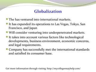 Globalization 
The has ventured into international markets. 
It has expanded its operations to Las Vegas, Tokyo, San 
Francisco, and Japan 
Will consider venturing into underpenetrated markets. 
It takes into account various factors like technological 
developments, business environment, economic concerns, 
and legal requirements. 
Company has successfully met the international standards 
and satisfied its consumer base. 
Get more information through visiting: http://mycollegeessayhelp.com/ 
 