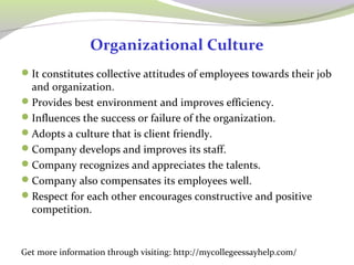 Organizational Culture 
It constitutes collective attitudes of employees towards their job 
and organization. 
Provides best environment and improves efficiency. 
Influences the success or failure of the organization. 
Adopts a culture that is client friendly. 
Company develops and improves its staff. 
Company recognizes and appreciates the talents. 
Company also compensates its employees well. 
Respect for each other encourages constructive and positive 
competition. 
Get more information through visiting: http://mycollegeessayhelp.com/ 
 