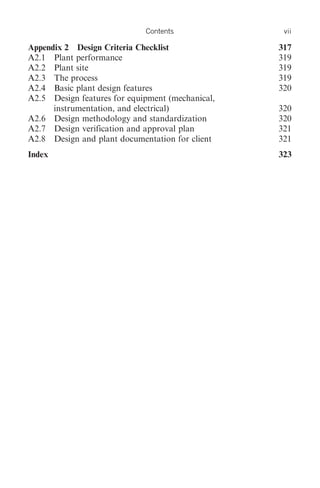 Contents              vii

Appendix 2 Design Criteria Checklist              317
A2.1 Plant performance                            319
A2.2 Plant site                                   319
A2.3 The process                                  319
A2.4 Basic plant design features                  320
A2.5 Design features for equipment (mechanical,
      instrumentation, and electrical)            320
A2.6 Design methodology and standardization       320
A2.7 Design verification and approval plan        321
A2.8 Design and plant documentation for client    321
Index                                             323
 