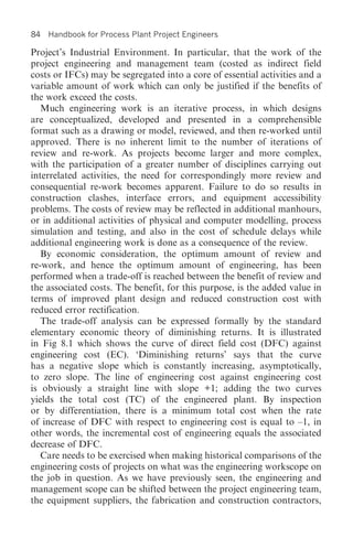 84   Handbook for Process Plant Project Engineers

Project’s Industrial Environment. In particular, that the work of the
project engineering and management team (costed as indirect field
costs or IFCs) may be segregated into a core of essential activities and a
variable amount of work which can only be justified if the benefits of
the work exceed the costs.
   Much engineering work is an iterative process, in which designs
are conceptualized, developed and presented in a comprehensible
format such as a drawing or model, reviewed, and then re-worked until
approved. There is no inherent limit to the number of iterations of
review and re-work. As projects become larger and more complex,
with the participation of a greater number of disciplines carrying out
interrelated activities, the need for correspondingly more review and
consequential re-work becomes apparent. Failure to do so results in
construction clashes, interface errors, and equipment accessibility
problems. The costs of review may be reflected in additional manhours,
or in additional activities of physical and computer modelling, process
simulation and testing, and also in the cost of schedule delays while
additional engineering work is done as a consequence of the review.
   By economic consideration, the optimum amount of review and
re-work, and hence the optimum amount of engineering, has been
performed when a trade-off is reached between the benefit of review and
the associated costs. The benefit, for this purpose, is the added value in
terms of improved plant design and reduced construction cost with
reduced error rectification.
   The trade-off analysis can be expressed formally by the standard
elementary economic theory of diminishing returns. It is illustrated
in Fig 8.1 which shows the curve of direct field cost (DFC) against
engineering cost (EC). ‘Diminishing returns’ says that the curve
has a negative slope which is constantly increasing, asymptotically,
to zero slope. The line of engineering cost against engineering cost
is obviously a straight line with slope +1; adding the two curves
yields the total cost (TC) of the engineered plant. By inspection
or by differentiation, there is a minimum total cost when the rate
of increase of DFC with respect to engineering cost is equal to –1, in
other words, the incremental cost of engineering equals the associated
decrease of DFC.
   Care needs to be exercised when making historical comparisons of the
engineering costs of projects on what was the engineering workscope on
the job in question. As we have previously seen, the engineering and
management scope can be shifted between the project engineering team,
the equipment suppliers, the fabrication and construction contractors,
 
