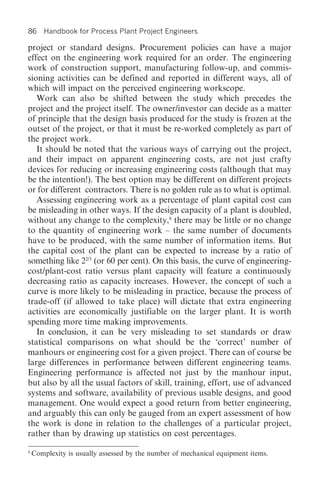 86     Handbook for Process Plant Project Engineers

project or standard designs. Procurement policies can have a major
effect on the engineering work required for an order. The engineering
work of construction support, manufacturing follow-up, and commis-
sioning activities can be defined and reported in different ways, all of
which will impact on the perceived engineering workscope.
   Work can also be shifted between the study which precedes the
project and the project itself. The owner/investor can decide as a matter
of principle that the design basis produced for the study is frozen at the
outset of the project, or that it must be re-worked completely as part of
the project work.
   It should be noted that the various ways of carrying out the project,
and their impact on apparent engineering costs, are not just crafty
devices for reducing or increasing engineering costs (although that may
be the intention!). The best option may be different on different projects
or for different contractors. There is no golden rule as to what is optimal.
   Assessing engineering work as a percentage of plant capital cost can
be misleading in other ways. If the design capacity of a plant is doubled,
without any change to the complexity,6 there may be little or no change
to the quantity of engineering work – the same number of documents
have to be produced, with the same number of information items. But
the capital cost of the plant can be expected to increase by a ratio of
something like 22/3 (or 60 per cent). On this basis, the curve of engineering-
cost/plant-cost ratio versus plant capacity will feature a continuously
decreasing ratio as capacity increases. However, the concept of such a
curve is more likely to be misleading in practice, because the process of
trade-off (if allowed to take place) will dictate that extra engineering
activities are economically justifiable on the larger plant. It is worth
spending more time making improvements.
   In conclusion, it can be very misleading to set standards or draw
statistical comparisons on what should be the ‘correct’ number of
manhours or engineering cost for a given project. There can of course be
large differences in performance between different engineering teams.
Engineering performance is affected not just by the manhour input,
but also by all the usual factors of skill, training, effort, use of advanced
systems and software, availability of previous usable designs, and good
management. One would expect a good return from better engineering,
and arguably this can only be gauged from an expert assessment of how
the work is done in relation to the challenges of a particular project,
rather than by drawing up statistics on cost percentages.
6
    Complexity is usually assessed by the number of mechanical equipment items.
 