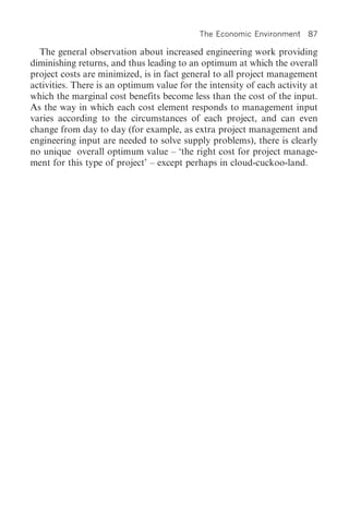 The Economic Environment    87

  The general observation about increased engineering work providing
diminishing returns, and thus leading to an optimum at which the overall
project costs are minimized, is in fact general to all project management
activities. There is an optimum value for the intensity of each activity at
which the marginal cost benefits become less than the cost of the input.
As the way in which each cost element responds to management input
varies according to the circumstances of each project, and can even
change from day to day (for example, as extra project management and
engineering input are needed to solve supply problems), there is clearly
no unique overall optimum value – ‘the right cost for project manage-
ment for this type of project’ – except perhaps in cloud-cuckoo-land.
 