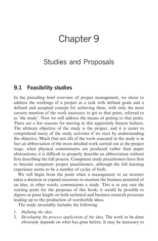Studies and Proposals   91




                         Chapter 9

                 Studies and Proposals


9.1 Feasibility studies
In the preceding brief overview of project management, we chose to
address the workings of a project as a task with defined goals and a
defined and accepted concept for achieving them, with only the most
cursory mention of the work necessary to get to that point, referred to
as ‘the study’. Now we will address the means of getting to that point.
There are a few reasons for moving in this apparently bizarre fashion.
The ultimate objective of the study is the project, and it is easier to
comprehend many of the study activities if we start by understanding
the objective. Much (but not all) of the work executed in the study is in
fact an abbreviation of the more detailed work carried out at the project
stage, when physical commitments are produced rather than paper
abstractions; it is difficult to properly describe an abbreviation without
first describing the full process. Competent study practitioners have first
to become competent project practitioners, although the full learning
experience seems to be a number of cycles of both.
   We will begin from the point when a management or an investor
takes a decision to expend resources to examine the business potential of
an idea, in other words, commissions a study. This is at any rate the
starting point for the purposes of this book; it would be possible to
digress at great length on both technical and business research processes
leading up to the production of worthwhile ideas.
   The study invariably includes the following.
1.   Defining the idea.
2.   Developing the process application of the idea. The work to be done
     obviously depends on what has gone before. It may be necessary to
 