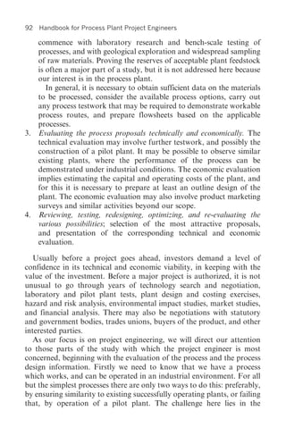 92   Handbook for Process Plant Project Engineers

   commence with laboratory research and bench-scale testing of
   processes, and with geological exploration and widespread sampling
   of raw materials. Proving the reserves of acceptable plant feedstock
   is often a major part of a study, but it is not addressed here because
   our interest is in the process plant.
      In general, it is necessary to obtain sufficient data on the materials
   to be processed, consider the available process options, carry out
   any process testwork that may be required to demonstrate workable
   process routes, and prepare flowsheets based on the applicable
   processes.
3. Evaluating the process proposals technically and economically. The
   technical evaluation may involve further testwork, and possibly the
   construction of a pilot plant. It may be possible to observe similar
   existing plants, where the performance of the process can be
   demonstrated under industrial conditions. The economic evaluation
   implies estimating the capital and operating costs of the plant, and
   for this it is necessary to prepare at least an outline design of the
   plant. The economic evaluation may also involve product marketing
   surveys and similar activities beyond our scope.
4. Reviewing, testing, redesigning, optimizing, and re-evaluating the
   various possibilities; selection of the most attractive proposals,
   and presentation of the corresponding technical and economic
   evaluation.

   Usually before a project goes ahead, investors demand a level of
confidence in its technical and economic viability, in keeping with the
value of the investment. Before a major project is authorized, it is not
unusual to go through years of technology search and negotiation,
laboratory and pilot plant tests, plant design and costing exercises,
hazard and risk analysis, environmental impact studies, market studies,
and financial analysis. There may also be negotiations with statutory
and government bodies, trades unions, buyers of the product, and other
interested parties.
   As our focus is on project engineering, we will direct our attention
to those parts of the study with which the project engineer is most
concerned, beginning with the evaluation of the process and the process
design information. Firstly we need to know that we have a process
which works, and can be operated in an industrial environment. For all
but the simplest processes there are only two ways to do this: preferably,
by ensuring similarity to existing successfully operating plants, or failing
that, by operation of a pilot plant. The challenge here lies in the
 