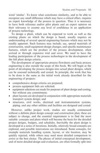 Studies and Proposals   93

word ‘similar’. To know what constitutes similarity, and to be able to
recognize any small difference which may have a critical effect, requires
an expert knowledge of the process in question. Thus it is necessary
to have both reference and/or pilot plants and an expert opinion on
their relevance to assume any level of confidence in an application
of process technology.
   To design a plant, which can be expected to work as well as the
existing plants on which the design is based, usually requires an
understanding of several special engineering features which may not be
readily apparent. Such features may include, say, special materials of
construction, small equipment-design changes, and specific maintenance
features, which are the product of the process development, often
arrived at through expensive trial and error. We need to have the
leading participation of the process technologist in the development of
the full plant design criteria.
   The development of appropriate process flowsheets and basic process
engineering is also outside the scope of this book. We will begin at the
point of developing the process designs into actual plant designs, which
can be assessed technically and costed. In principle, the work that has
to be done is the same as the initial work already described for the
engineering of projects:
• comprehensive design criteria are prepared;
• process equipment bids are solicited;
• equipment selections are made for purposes of plant design and costing,
  but without any commitment;
• plant layouts are developed in conjunction with appropriate materials
  transport system design; and
• structures, civil works, electrical and instrumentation systems,
  piping, and any other utilities and facilities are designed and costed.
  However, unlike project work, studies are usually commenced
without a definite plant design concept and construction plan; these are
subject to change, and the essential requirement is to find the most
suitable concepts and plans which will become the basis for the detailed
project designs, budgets, and schedules. Inevitably the plant design is
developed in a series of iterations. Initially, relatively broad concepts are
explored, and possible innovations are introduced. Some concepts, for
example materials handling system, layout, or site location, may be
quickly rejected, while others may need more detailed comparison to
arrive at the best choice. The phases of initial conceptual development,
and of more detailed design and evaluation, are often formally split into
 