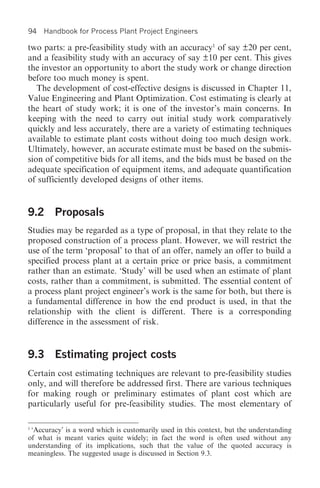 94   Handbook for Process Plant Project Engineers

two parts: a pre-feasibility study with an accuracy1 of say ±20 per cent,
and a feasibility study with an accuracy of say ±10 per cent. This gives
the investor an opportunity to abort the study work or change direction
before too much money is spent.
   The development of cost-effective designs is discussed in Chapter 11,
Value Engineering and Plant Optimization. Cost estimating is clearly at
the heart of study work; it is one of the investor’s main concerns. In
keeping with the need to carry out initial study work comparatively
quickly and less accurately, there are a variety of estimating techniques
available to estimate plant costs without doing too much design work.
Ultimately, however, an accurate estimate must be based on the submis-
sion of competitive bids for all items, and the bids must be based on the
adequate specification of equipment items, and adequate quantification
of sufficiently developed designs of other items.


9.2 Proposals
Studies may be regarded as a type of proposal, in that they relate to the
proposed construction of a process plant. However, we will restrict the
use of the term ‘proposal’ to that of an offer, namely an offer to build a
specified process plant at a certain price or price basis, a commitment
rather than an estimate. ‘Study’ will be used when an estimate of plant
costs, rather than a commitment, is submitted. The essential content of
a process plant project engineer’s work is the same for both, but there is
a fundamental difference in how the end product is used, in that the
relationship with the client is different. There is a corresponding
difference in the assessment of risk.


9.3 Estimating project costs
Certain cost estimating techniques are relevant to pre-feasibility studies
only, and will therefore be addressed first. There are various techniques
for making rough or preliminary estimates of plant cost which are
particularly useful for pre-feasibility studies. The most elementary of

1
 ‘Accuracy’ is a word which is customarily used in this context, but the understanding
of what is meant varies quite widely; in fact the word is often used without any
understanding of its implications, such that the value of the quoted accuracy is
meaningless. The suggested usage is discussed in Section 9.3.
 