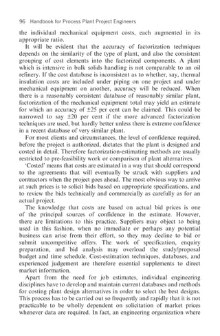 96   Handbook for Process Plant Project Engineers

the individual mechanical equipment costs, each augmented in its
appropriate ratio.
   It will be evident that the accuracy of factorization techniques
depends on the similarity of the type of plant, and also the consistent
grouping of cost elements into the factorized components. A plant
which is intensive in bulk solids handling is not comparable to an oil
refinery. If the cost database is inconsistent as to whether, say, thermal
insulation costs are included under piping on one project and under
mechanical equipment on another, accuracy will be reduced. When
there is a reasonably consistent database of reasonably similar plant,
factorization of the mechanical equipment total may yield an estimate
for which an accuracy of ±25 per cent can be claimed. This could be
narrowed to say ±20 per cent if the more advanced factorization
techniques are used, but hardly better unless there is extreme confidence
in a recent database of very similar plant.
   For most clients and circumstances, the level of confidence required,
before the project is authorized, dictates that the plant is designed and
costed in detail. Therefore factorization-estimating methods are usually
restricted to pre-feasibility work or comparison of plant alternatives.
   ‘Costed’ means that costs are estimated in a way that should correspond
to the agreements that will eventually be struck with suppliers and
contractors when the project goes ahead. The most obvious way to arrive
at such prices is to solicit bids based on appropriate specifications, and
to review the bids technically and commercially as carefully as for an
actual project.
   The knowledge that costs are based on actual bid prices is one
of the principal sources of confidence in the estimate. However,
there are limitations to this practice. Suppliers may object to being
used in this fashion, when no immediate or perhaps any potential
business can arise from their effort, so they may decline to bid or
submit uncompetitive offers. The work of specification, enquiry
preparation, and bid analysis may overload the study/proposal
budget and time schedule. Cost-estimation techniques, databases, and
experienced judgement are therefore essential supplements to direct
market information.
   Apart from the need for job estimates, individual engineering
disciplines have to develop and maintain current databases and methods
for costing plant design alternatives in order to select the best designs.
This process has to be carried out so frequently and rapidly that it is not
practicable to be wholly dependent on solicitation of market prices
whenever data are required. In fact, an engineering organization where
 