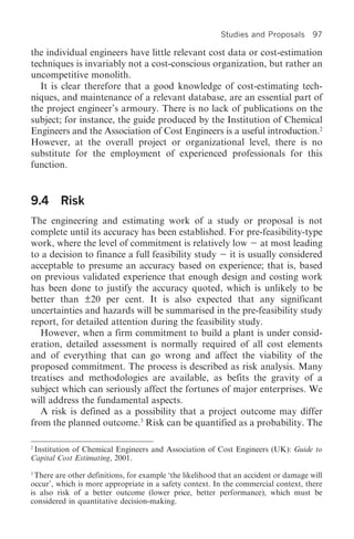 Studies and Proposals       97

the individual engineers have little relevant cost data or cost-estimation
techniques is invariably not a cost-conscious organization, but rather an
uncompetitive monolith.
   It is clear therefore that a good knowledge of cost-estimating tech-
niques, and maintenance of a relevant database, are an essential part of
the project engineer’s armoury. There is no lack of publications on the
subject; for instance, the guide produced by the Institution of Chemical
Engineers and the Association of Cost Engineers is a useful introduction.2
However, at the overall project or organizational level, there is no
substitute for the employment of experienced professionals for this
function.


9.4 Risk
The engineering and estimating work of a study or proposal is not
complete until its accuracy has been established. For pre-feasibility-type
work, where the level of commitment is relatively low at most leading
to a decision to finance a full feasibility study it is usually considered
acceptable to presume an accuracy based on experience; that is, based
on previous validated experience that enough design and costing work
has been done to justify the accuracy quoted, which is unlikely to be
better than ±20 per cent. It is also expected that any significant
uncertainties and hazards will be summarised in the pre-feasibility study
report, for detailed attention during the feasibility study.
   However, when a firm commitment to build a plant is under consid-
eration, detailed assessment is normally required of all cost elements
and of everything that can go wrong and affect the viability of the
proposed commitment. The process is described as risk analysis. Many
treatises and methodologies are available, as befits the gravity of a
subject which can seriously affect the fortunes of major enterprises. We
will address the fundamental aspects.
   A risk is defined as a possibility that a project outcome may differ
from the planned outcome.3 Risk can be quantified as a probability. The

2
 Institution of Chemical Engineers and Association of Cost Engineers (UK): Guide to
Capital Cost Estimating, 2001.
3
 There are other definitions, for example ‘the likelihood that an accident or damage will
occur’, which is more appropriate in a safety context. In the commercial context, there
is also risk of a better outcome (lower price, better performance), which must be
considered in quantitative decision-making.
 