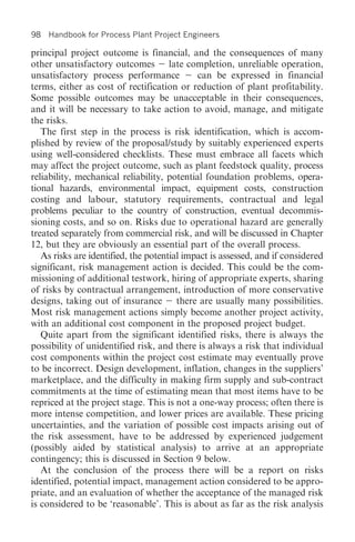 98   Handbook for Process Plant Project Engineers

principal project outcome is financial, and the consequences of many
other unsatisfactory outcomes late completion, unreliable operation,
unsatisfactory process performance           can be expressed in financial
terms, either as cost of rectification or reduction of plant profitability.
Some possible outcomes may be unacceptable in their consequences,
and it will be necessary to take action to avoid, manage, and mitigate
the risks.
   The first step in the process is risk identification, which is accom-
plished by review of the proposal/study by suitably experienced experts
using well-considered checklists. These must embrace all facets which
may affect the project outcome, such as plant feedstock quality, process
reliability, mechanical reliability, potential foundation problems, opera-
tional hazards, environmental impact, equipment costs, construction
costing and labour, statutory requirements, contractual and legal
problems peculiar to the country of construction, eventual decommis-
sioning costs, and so on. Risks due to operational hazard are generally
treated separately from commercial risk, and will be discussed in Chapter
12, but they are obviously an essential part of the overall process.
   As risks are identified, the potential impact is assessed, and if considered
significant, risk management action is decided. This could be the com-
missioning of additional testwork, hiring of appropriate experts, sharing
of risks by contractual arrangement, introduction of more conservative
designs, taking out of insurance there are usually many possibilities.
Most risk management actions simply become another project activity,
with an additional cost component in the proposed project budget.
   Quite apart from the significant identified risks, there is always the
possibility of unidentified risk, and there is always a risk that individual
cost components within the project cost estimate may eventually prove
to be incorrect. Design development, inflation, changes in the suppliers’
marketplace, and the difficulty in making firm supply and sub-contract
commitments at the time of estimating mean that most items have to be
repriced at the project stage. This is not a one-way process; often there is
more intense competition, and lower prices are available. These pricing
uncertainties, and the variation of possible cost impacts arising out of
the risk assessment, have to be addressed by experienced judgement
(possibly aided by statistical analysis) to arrive at an appropriate
contingency; this is discussed in Section 9 below.
   At the conclusion of the process there will be a report on risks
identified, potential impact, management action considered to be appro-
priate, and an evaluation of whether the acceptance of the managed risk
is considered to be ‘reasonable’. This is about as far as the risk analysis
 
