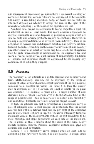 Studies and Proposals   99

and management process can go, unless there is an overall statutory or
corporate dictum that certain risks are not considered to be tolerable.
Ultimately, a risk-taking executive, body, or board has to make an
informed decision on whether to accept the risk, in the light of the
rewards for adopting it or the cost of the opportunities lost.
   As a final note, project engineers need to bear in mind that a legal risk
is inherent in any of their work. The more obvious obligations to
exercise reasonable care and diligence in producing designs which are
safe to build and operate probably require no emphasis. However, in
making a recommendation to an investor (even indirectly), there is an
obligation to exercise care and diligence, which can attract very substan-
tial civil liability. Depending on the country of investment, and possibly
any other countries in which investors may be affected, the obligations
may be quite unreasonable in relationship to the engineer’s fee and
scope of work. Legal advice, qualification of responsibility, limitation
of liability, and insurance should be considered before making any
commitment or submitting a report.


9.5 Accuracy
The ‘accuracy’ of an estimate is a widely misused and misunderstood
term. Mathematically, accuracy can be expressed by the limits of
a range of values within which the correct figure lies. If the only possible
solutions to a problem lie within the range 6–8, then the answer
may be expressed as 7 ± 1. However, life is not so simple for the plant
cost-estimator. His estimate is made up of a large number of cost
elements, none of which is certain, even as to the absolute limit of the
range of possible cost. There is no certainty in his life, only probability
and confidence. Certainty only exists when the project is over!
   In fact, the estimate can best be presented as a probability curve, a
plot of estimated cost (x-axis) against the probability that the actual
cost will fall within a defined band (say ±2 per cent) of the estimated
cost (y-axis), which is shown in Fig. 9.1. The curve will clearly feature a
maximum value at the most probable cost, or the cost considered to be
most probable, and slope downwards on each side of the maximum.
That is about all that is known about the shape of the curve. Many
models (normal, skewed, Poisson, geometric distribution, etc.) are
assumed and used in practice.
   Because it is a probability curve, sloping away on each side to
diminishing but never-zero values, it is only possible to assign limits
 