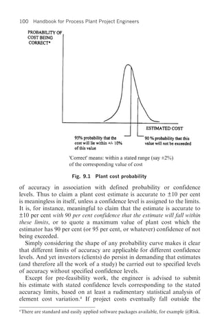 100 Handbook for Process Plant Project Engineers




                            Fig. 9.1 Plant cost probability

of accuracy in association with defined probability or confidence
levels. Thus to claim a plant cost estimate is accurate to ±10 per cent
is meaningless in itself, unless a confidence level is assigned to the limits.
It is, for instance, meaningful to claim that the estimate is accurate to
±10 per cent with 90 per cent confidence that the estimate will fall within
these limits, or to quote a maximum value of plant cost which the
estimator has 90 per cent (or 95 per cent, or whatever) confidence of not
being exceeded.
   Simply considering the shape of any probability curve makes it clear
that different limits of accuracy are applicable for different confidence
levels. And yet investors (clients) do persist in demanding that estimates
(and therefore all the work of a study) be carried out to specified levels
of accuracy without specified confidence levels.
   Except for pre-feasibility work, the engineer is advised to submit
his estimate with stated confidence levels corresponding to the stated
accuracy limits, based on at least a rudimentary statistical analysis of
element cost variation.4 If project costs eventually fall outside the
4
    There are standard and easily applied software packages available, for example @Risk.
 