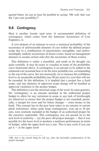 Studies and Proposals 101

quoted limits, he can at least be justified in saying: ‘Oh well, that was
the 5 per cent possibility’!5


9.6 Contingency
Here is another loosely used term. A recommended definition of
contingency, which comes from the American Association of Cost
Engineers, is:
  A cost element of an estimate to cover a statistical probability of the
occurrence of unforeseeable elements of cost within the defined project
scope due to a combination of uncertainties, intangibles, and unfore-
seen/highly unlikely occurrences of future events, based on management
decision to assume certain risks (for the occurrence of those events).
   This definition is rather a mouthful, and needs to be thought out
quite carefully. It may be easier to visualize in terms of the probability
curve mentioned above. A contingency is an amount to be added to the
estimated cost (assumed here to be the most probable cost, corresponding
to the top of the curve, but not necessarily so) to increase the confidence
level to an acceptable probability (say 90 per cent) of a cost that will not
be exceeded. In this definition, it is implied that a project has a fixed
scope, and any elements of approved scope change will be handled as
approved variations to the project budget.
   This definition is not the universal usage of the word. In some quarters,
the ‘contingency’ is an amount included in the authorized project
budget to allow for any variations in scope or any lack of forethought
(or whatever) to ensure that the project budget is not exceeded; practi-
cally, a margin for error and for future changes        extra money in the
bank. This concept has in the past been taken to an extreme in certain
plush institutions, where quite large contingencies, even up to 20 per
cent, were routinely included in the budget of an authorized project by
the executive responsible. This contingency was not passed on to the
next level of authority say the poor old project manager thus it was
possible for the lower level to produce a mediocre performance in terms
of budget, while the upper level was a star. This is nice work if you can
get it at the upper level!


5
  OK, that is the second thing he will say, after the inevitable condemnation of the
project manager!
 