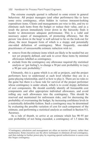 102 Handbook for Process Plant Project Engineers

   The extreme example quoted is reflected to some extent in general
behaviour. All project managers (and other performers) like to have
some extra contingency, often hidden in various innocent-looking
expenditure items. Clients and managements are wise to this, and try to
eliminate such items from the budget or reduce their value, and as a
result the person immediately lower down in the hierarchy finds it
harder to demonstrate adequate performance. This is a valid and
necessary aspect of management, of promoting efficiency, but the
person ‘one down in the heap’ is well advised to be on the look-out for
abuse, the most frequent form of which is a sloppy and potentially
one-sided definition of contingency. Most frequently, one-sided
practitioners of unreasonable estimate reduction wish to:
•   remove from the estimate items which are likely to be needed but are
    not yet properly defined, and seek to cover these items by minimal
    allowances labelled as contingency.
•   exclude from the contingency any allowance required (by statistical
    analysis or ‘gut feeling’), to change a 50 per cent probability to (say)
    a 90 per cent probability.6
   Ultimately, this is a game which is as old as projects, and the project
performers have to understand at each level whether they are in a
game-playing relationship, and if so how to play it. There are no rules to
the game but there is a basic rule for survival of the project performer
whose contingency is under attack, which is to avoid sloppy definition
of cost components. He should carefully identify all foreseeable cost
components and allot appropriate individual allowances, and avoid
rolling any such allowances into the contingency. This should be
reserved and maintained for unforeseen risks, and for decreasing the
probability of overrunning the budget, by increasing confidence levels in
a statistically defensible fashion. Such a contingency may be determined
by evaluating the possible variation of cost for each component of the
estimate, and performing a statistical analysis as outlined in Section 9.5,
Accuracy.
   As a rule of thumb, to arrive at an estimate which has 90–95 per
cent probability of not being exceeded, a contingency of 1.5 times the



6
 Contingency calculation and management are often an exercise of power, rather than
mathematics. Some executives use the above techniques to eliminate all real contingency,
and then indulge in further power-play by requiring special authorization to access even
this bogus contingency.
 