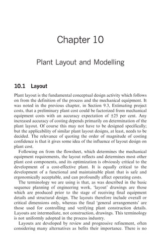 Plant Layout and Modelling 105




                        Chapter 10

            Plant Layout and Modelling


10.1 Layout
Plant layout is the fundamental conceptual design activity which follows
on from the definition of the process and the mechanical equipment. It
was noted in the previous chapter, in Section 9.3, Estimating project
costs, that a preliminary plant cost could be factorized from mechanical
equipment costs with an accuracy expectation of ±25 per cent. Any
increased accuracy of costing depends primarily on determination of the
plant layout. Of course this may not have to be designed specifically;
but the applicability of similar plant layout designs, at least, needs to be
decided. The relevance of quoting the order of magnitude of costing
confidence is that it gives some idea of the influence of layout design on
plant cost.
   Following on from the flowsheet, which determines the mechanical
equipment requirements, the layout reflects and determines most other
plant cost components, and its optimization is obviously critical to the
development of a cost-effective plant. It is equally critical to the
development of a functional and maintainable plant that is safe and
ergonomically acceptable, and can profoundly affect operating costs.
   The terminology we are using is that, as was described in the basic
sequence planning of engineering work, ‘layout’ drawings are those
which are produced prior to the stage of receiving final equipment
details and structural design. The layouts therefore include overall or
critical dimensions only, whereas the final ‘general arrangements’ are
those used for controlling and verifying plant construction details.
Layouts are intermediate, not construction, drawings. This terminology
is not uniformly adopted in the process industry.
   Layouts are developed by review and progressive refinement, often
considering many alternatives as befits their importance. There is no
 