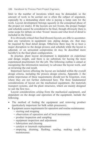 106 Handbook for Process Plant Project Engineers

limit to the number of iterations which may be demanded, so the
amount of work to be carried out is often the subject of argument,
especially by a demanding client who is paying a lump sum for the
work. Layout development belongs squarely in the conceptual phase of
the project (or study). If the layouts are not frozen, the project budget
and schedule cannot be considered to be final, though obviously there is
some scope for debate on what ‘frozen’ means and what level of detail is
included in the freeze.
   It is obviously critical that final (frozen) layouts are able to accommo-
date any variations in equipment size, piping design, etc. that may
be required by final detail design. Otherwise there may be at least a
major disruption to the design process and schedule while the layout is
adjusted, or an unwanted compromise (it may be described more
harshly!) in the final plant configuration.
   In practice, plant layout development is dependent on experience
and design insight, and there is no substitute for having the most
experienced practitioners for the job. The following outline is aimed at
recognizing the information necessary to advance the layout work, and
at reviewing the end result.
   Important factors affecting the layout are included within the overall
design criteria, including the process design criteria, Appendix 2; the
prime importance of these requirements should not be forgotten, even
where they are not further elaborated here. The three fundamental
considerations of layout are the mechanical equipment, the materials
transport systems, and the plant structures, which are mainly designed
to suit the first two.
   Layout considerations arising from the mechanical equipment, and
dependent on the design and operation of the equipment, include the
following.
• The method of feeding the equipment and removing product
  (particularly important for bulk solids processors).
• Equipment access requirements for operation and routine maintenance:
      starting and stopping
      observation of operation and of local instruments
      product inspection and sampling
      equipment inspection and adjustment
      lubrication and cleaning
      catalyst or internals replacement
      emptying, draining, flushing, venting, making ready for
     maintenance.
 