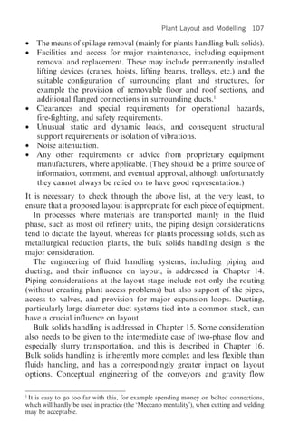 Plant Layout and Modelling 107

• The means of spillage removal (mainly for plants handling bulk solids).
• Facilities and access for major maintenance, including equipment
  removal and replacement. These may include permanently installed
  lifting devices (cranes, hoists, lifting beams, trolleys, etc.) and the
  suitable configuration of surrounding plant and structures, for
  example the provision of removable floor and roof sections, and
  additional flanged connections in surrounding ducts.1
• Clearances and special requirements for operational hazards,
  fire-fighting, and safety requirements.
• Unusual static and dynamic loads, and consequent structural
  support requirements or isolation of vibrations.
• Noise attenuation.
• Any other requirements or advice from proprietary equipment
  manufacturers, where applicable. (They should be a prime source of
  information, comment, and eventual approval, although unfortunately
  they cannot always be relied on to have good representation.)
It is necessary to check through the above list, at the very least, to
ensure that a proposed layout is appropriate for each piece of equipment.
   In processes where materials are transported mainly in the fluid
phase, such as most oil refinery units, the piping design considerations
tend to dictate the layout, whereas for plants processing solids, such as
metallurgical reduction plants, the bulk solids handling design is the
major consideration.
   The engineering of fluid handling systems, including piping and
ducting, and their influence on layout, is addressed in Chapter 14.
Piping considerations at the layout stage include not only the routing
(without creating plant access problems) but also support of the pipes,
access to valves, and provision for major expansion loops. Ducting,
particularly large diameter duct systems tied into a common stack, can
have a crucial influence on layout.
   Bulk solids handling is addressed in Chapter 15. Some consideration
also needs to be given to the intermediate case of two-phase flow and
especially slurry transportation, and this is described in Chapter 16.
Bulk solids handling is inherently more complex and less flexible than
fluids handling, and has a correspondingly greater impact on layout
options. Conceptual engineering of the conveyors and gravity flow

1
  It is easy to go too far with this, for example spending money on bolted connections,
which will hardly be used in practice (the ‘Meccano mentality’), when cutting and welding
may be acceptable.
 