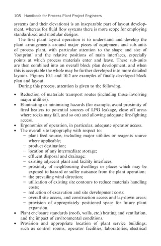 108 Handbook for Process Plant Project Engineers

systems (and their elevations) is an inseparable part of layout develop-
ment, whereas for fluid flow systems there is more scope for employing
standardized and modular designs.
   The first plant layout operation is to understand and develop the
plant arrangements around major pieces of equipment and sub-units
of process plant, with particular attention to the shape and size of
‘footprint’ and the relative positions of main interfaces, especially
points at which process materials enter and leave. These sub-units
are then combined into an overall block plan development, and when
this is acceptable the whole may be further developed into more detailed
layouts. Figures 10.1 and 10.2 are examples of finally developed block
plan and layout.
   During this process, attention is given to the following.
• Reduction of materials transport routes (including those involving
  major utilities).
• Eliminating or minimizing hazards (for example, avoid proximity of
  fired heaters to potential sources of LPG leakage, close off areas
  where rocks may fall, and so on) and allowing adequate fire-fighting
  access.
• Ergonomics of operation, in particular, adequate operator access.
• The overall site topography with respect to:
       plant feed source, including major utilities or reagents source
       where applicable;
       product destination;
       location of any intermediate storage;
       effluent disposal and drainage;
       existing adjacent plant and facility interfaces;
       proximity of neighbouring dwellings or places which may be
       exposed to hazard or suffer nuisance from the plant operation;
       the prevailing wind direction;
       utilization of existing site contours to reduce materials handling
       costs;
       reduction of excavation and site development costs;
       overall site access, and construction access and lay-down areas;
       provision of appropriately positioned space for future plant
       expansion.
• Plant enclosure standards (roofs, walls, etc.) heating and ventilation,
  and the impact of environmental conditions.
• Provision and appropriate location of plant service buildings,
  such as control rooms, operator facilities, laboratories, electrical
 