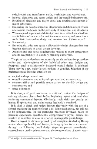 Plant Layout and Modelling 111

      switchrooms and transformer yards, workshops, and warehouses.
•     Internal plant road and access design, and the overall drainage system.
•     Routing of piperacks and major ducts, and routing and support of
      major cableracks.
•     Evaluating the possible impact of structural/foundation design criteria
      and seismic conditions on the proximity of equipment and structures.
•     When required, separation of distinct process areas to facilitate shutdown
      and isolation of each area for maintenance or revamp and, sometimes,
      to facilitate independent design and construction of those areas.2
•     Site security.
•     Ensuring that adequate space is allowed for design changes that may
      become necessary as detail design develops.
•     Architectural and social requirements relating to plant appearance,
      and its acceptability to statutory planning authorities.
  The plant layout development normally entails an iterative procedure
review and redevelopment of the individual plant area designs and
footprints until a satisfactorily balanced overall design is achieved.
There may be a few major layout options to consider. Selection of the
preferred choice includes attention to:
•      capital and operational cost;
•      overall ergonomics and safety of operation and maintenance;
•      constructability and possible modulization to simplify design and
       construction; and
•      space utilization.
  It is always of great assistance to visit and review the designs of
existing reference plants, both before beginning layout work and when
reviewing conceptual layouts. Obviously, such visits are greatly en-
hanced if operational and maintenance feedback is obtained.
  It is vital to check and review layouts rigorously with the use of a
formal checklist; the essence of such a list is included above, but this has
to be supplemented for the particular processes involved, based on
previous experience. Insufficiently comprehensive layout review has
resulted in countless cases of inferior or unacceptable plant design.
  Once a layout has been approved by all disciplines (including Hazop
review where applicable) and frozen, its integrity has to be maintained
through the following detail design stages to prevent unauthorized
encroachment on discipline space and the compromising of access ways.

2
    This subject is discussed further in Chapter 21, The Organization of Work.
 