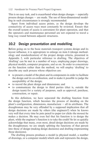 112 Handbook for Process Plant Project Engineers

This is no easy task, and is exacerbated when design changes especially
process design changes are made. The use of three-dimensional model-
ling in such circumstances is strongly recommended.
   Apart from individual access points, as the design develops the
connectivity of access ways must constantly be reviewed. Ensure that
the overall system of access is convenient for plant operation, and that
the operators and maintenance personnel are not expected to travel a
long way round between adjacent structures.


10.2 Design presentation and modelling
Before going on to the basic materials transport systems design and its
layout influence, it is appropriate to enlarge on item 6 (design method-
ology and standardization) of the project design criteria, presented in
Appendix 2, with particular reference to drafting. The objectives of
‘drafting’ can be met in a number of ways, employing paper drawings,
physical models, computer programs, and so on. In order to concentrate
on the function rather than the method, we will employ ‘drafting’ to
describe any such process whose objectives are:
• to present a model of the plant and its components in order to facilitate
  the design and its co-ordination, and to make it possible to judge the
  acceptability of the design;
• to record the plant design and dimensions; and
• to communicate the design to third parties (that is, outside the
  design team) for a variety of purposes, such as approval, purchase,
  construction, or repair.
   In this definition, we have separated the drafting function from
the design function, which becomes the process of deciding on the
plant’s configuration, dimensions, manufacture all its attributes. The
draughtsman may be very offended by a supposed implication that all
design decisions are made by others (the engineers?) when he knows
very well that every time he puts pencil to paper (or clicks the mouse) he
makes a decision. He may even feel that his function is to design the
plant, while the engineer’s function is to take the credit! So let us quickly
acknowledge that many, even most, detail design decisions are made by
the draughtsman; we are simply splitting the functions of that person
into those of design (making design decisions) and drafting (representing
those decisions).
   The drafting process produces a model (a physical model, a number
of drawings, or a computer model) which aids and represents the design,
 