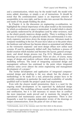 Plant Layout and Modelling 113

and a communication, which may be the model itself, the model with
notes added, drawings, or simply a set of instructions. It should be
noted that the communication aspect is an important criterion of
acceptability in its own right, and has to take into account the character
and needs of the people building the plant.
   In Chapter 4, in the discussion on engineering co-ordination, we
highlighted the critical importance of the plant model as the instrument
by which co-ordination in space is maintained. A model which is clearly
and quickly understood by all disciplines (and by other reviewers, such
as the client) greatly improves design quality. There is nothing to beat
the ease of visualization of a physical model, but unfortunately it is rela-
tively expensive and slows down the design process. Advances made in
computer modelling in the last 30 years have taken us to the point where
the hardware and software has become almost as economical and effective
as the visionaries expected,3 and most design offices now utilize such
systems. If used by adequately skilled staff, they facilitate a process of
model creation which matches and becomes the layout, general arrange-
ment, and detail design process (see Fig. 10.3). Mutually consistent
drawings are automatically generated. There are also, of course, many
ranges of design and analysis software which integrate directly to the
modelling software. The trend of integrating associated design and
management software has continued to the point where integrated
software suites cover almost the entire engineering and management
development of a project.4
   The further development and application of integrated computer-
assisted design and drafting is the way ahead, but the choices of
methodology to be made for a real, present-day project have to be
carefully considered, in particular the need and availability of suitably
qualified staff to handle the project’s peak load requirement.
   Even with the clearest model presentation, there is a need for the
ongoing model development to be supervised by dedicated design
co-ordinators. The modelling software usually includes clash detection
and notification, but it is still necessary to ensure that in conflicts
the most important needs prevail and to maintain the integrity of
operational and maintenance access and ergonomics. There is also
frequently a need for ongoing independent review of the drawings or
output communication, from the point of view of their users.
3
    Unfortunately, most of the visionary users lost their shirts in the process.
4
 Creating more opportunities for visionary users to lose their shirts in the process! The
subject is discussed further in Chapter 28.
 