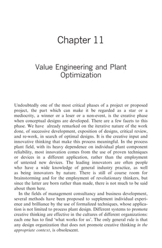 Value Engineering and Plant Optimization   117




                        Chapter 11

           Value Engineering and Plant
                  Optimization



Undoubtedly one of the most critical phases of a project or proposed
project, the part which can make it be regarded as a star or a
mediocrity, a winner or a loser or a non-event, is the creative phase
when conceptual designs are developed. There are a few facets to this
phase. We have already remarked on the iterative nature of the work
done, of successive development, exposition of designs, critical review,
and re-work, in search of optimal designs. It is the creative input and
innovative thinking that make this process meaningful. In the process
plant field, with its heavy dependence on individual plant component
reliability, most innovation comes from the use of proven techniques
or devices in a different application, rather than the employment
of untested new devices. The leading innovators are often people
who have a wide knowledge of general industry practice, as well
as being innovators by nature. There is still of course room for
brainstorming and for the employment of revolutionary thinkers, but
since the latter are born rather than made, there is not much to be said
about them here.
   In the fields of management consultancy and business development,
several methods have been proposed to supplement individual experi-
ence and brilliance by the use of formalized techniques, whose applica-
tion is not limited to process plant design. Different systems to promote
creative thinking are effective in the cultures of different organizations:
each one has to find ‘what works for us’. The only general rule is that
any design organization that does not promote creative thinking in the
appropriate context, is obsolescent.
 