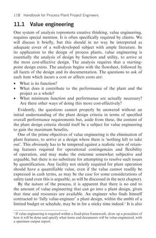 118 Handbook for Process Plant Project Engineers

11.1 Value engineering
One system of analysis topromote creative thinking, value engineering,
requires special mention. It is often specifically required by clients. We
will discuss it briefly, but this should in no way be interpreted as
adequate cover of a well-developed subject with ample literature. In
its application to the design of process plants, value engineering is
essentially the analysis of design by function and utility, to arrive at
the most cost-effective design. The analysis requires that a starting-
point design exists. The analysis begins with the flowsheet, followed by
all facets of the design and its documentation. The questions to ask of
each item which incurs a cost or affects costs are:
•   What is its function?
•   What does it contribute to the performance of the plant and the
    project as a whole?
•   What minimum function and performance are actually necessary?
    Are there other ways of doing this more cost-effectively?
   Evidently, the questions cannot properly be answered without an
initial understanding of the plant design criteria in terms of specified
overall performance requirements but, aside from these, the content of
the plant design criteria should itself be a subject for value engineering
to gain the maximum benefits.
   One of the prime objectives of value engineering is the elimination of
plant features, to arrive at a design where there is ‘nothing left to take
out’. This obviously has to be tempered against a realistic view of retain-
ing features required for operational contingencies and flexibility
of operation, and may make the outcome somewhat subjective and
arguable, but there is no substitute for attempting to resolve such issues
by quantification. Any facility not strictly required for plant operation
should have a quantifiable value, even if the value cannot readily be
expressed in cash terms, as may be the case for some considerations of
safety (and even this is arguable, as will be discussed in the next chapter).
   By the nature of the process, it is apparent that there is no end to
the amount of value engineering that can go into a plant design, given
that time and resources are available. An engineer who finds himself
contracted to ‘fully value-engineer’ a plant design, within the ambit of a
limited budget or schedule, may be in for a sticky time indeed.1 It is also

1
 If value engineering is required within a fixed-price framework, draw up a procedure of
how it will be done and specify what items and documents will be value-engineered, with
a specimen output report.
 