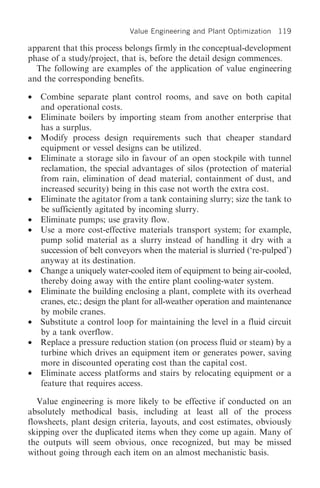 Value Engineering and Plant Optimization   119

apparent that this process belongs firmly in the conceptual-development
phase of a study/project, that is, before the detail design commences.
  The following are examples of the application of value engineering
and the corresponding benefits.

•   Combine separate plant control rooms, and save on both capital
    and operational costs.
•   Eliminate boilers by importing steam from another enterprise that
    has a surplus.
•   Modify process design requirements such that cheaper standard
    equipment or vessel designs can be utilized.
•   Eliminate a storage silo in favour of an open stockpile with tunnel
    reclamation, the special advantages of silos (protection of material
    from rain, elimination of dead material, containment of dust, and
    increased security) being in this case not worth the extra cost.
•   Eliminate the agitator from a tank containing slurry; size the tank to
    be sufficiently agitated by incoming slurry.
•   Eliminate pumps; use gravity flow.
•   Use a more cost-effective materials transport system; for example,
    pump solid material as a slurry instead of handling it dry with a
    succession of belt conveyors when the material is slurried (‘re-pulped’)
    anyway at its destination.
•   Change a uniquely water-cooled item of equipment to being air-cooled,
    thereby doing away with the entire plant cooling-water system.
•   Eliminate the building enclosing a plant, complete with its overhead
    cranes, etc.; design the plant for all-weather operation and maintenance
    by mobile cranes.
•   Substitute a control loop for maintaining the level in a fluid circuit
    by a tank overflow.
•   Replace a pressure reduction station (on process fluid or steam) by a
    turbine which drives an equipment item or generates power, saving
    more in discounted operating cost than the capital cost.
•   Eliminate access platforms and stairs by relocating equipment or a
    feature that requires access.

   Value engineering is more likely to be effective if conducted on an
absolutely methodical basis, including at least all of the process
flowsheets, plant design criteria, layouts, and cost estimates, obviously
skipping over the duplicated items when they come up again. Many of
the outputs will seem obvious, once recognized, but may be missed
without going through each item on an almost mechanistic basis.
 