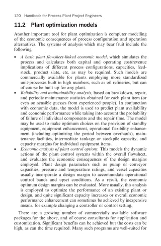 120 Handbook for Process Plant Project Engineers

11.2 Plant optimization models
Another important tool for plant optimization is computer modelling
of the economic consequences of process configuration and operation
alternatives. The systems of analysis which may bear fruit include the
following.
• A basic plant flowsheet-linked economic model, which simulates the
  process and calculates both capital and operating cost/revenue
  implications of different process configurations, capacities, feed-
  stock, product slate, etc. as may be required. Such models are
  commercially available for plants employing more standardized
  unit-processes built in high numbers, such as oil refineries, but can
  of course be built up for any plant.
• Reliability and maintainability analysis, based on breakdown, repair,
  and periodic maintenance statistics obtained for each plant item (or
  even on sensible guesses from experienced people). In conjunction
  with economic data, the model is used to predict plant availability
  and economic performance while taking into account the probability
  of failure of individual components and the repair time. The model
  may be used to make optimum choices on the provision of standby
  equipment, equipment enhancement, operational flexibility enhance-
  ment (including optimizing the period between overhauls), main-
  tenance facilities, intermediate tankage or stockpile capacity, and
  capacity margins for individual equipment items.
• Economic analysis of plant control options. This models the dynamic
  actions of the plant control systems within the overall flowsheet,
  and evaluates the economic consequences of the design margins
  employed. Plant design parameters such as pump or conveyor
  capacities, pressure and temperature ratings, and vessel capacities
  usually incorporate a design margin to accommodate operational
  control bands and upset conditions. As a result, the economic
  optimum design margins can be evaluated. More usually, this analysis
  is employed to optimize the performance of an existing plant or
  design, and quite significant capacity increases or overall economic
  performance enhancement can sometimes be achieved by inexpensive
  means, for example changing a controller or control setting.
  There are a growing number of commercially available software
packages for the above, and of course consultants for application and
customization. Significant benefits can be achieved but the costs can be
high, as can the time required. Many such programs are well-suited for
 