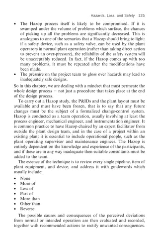 Hazards, Loss, and Safety   125

•   The Hazop process itself is likely to be compromised. If it is
    swamped under the volume of problems which surface, the chances
    of picking up all the problems are significantly decreased. This is
    analogous to one of the scenarios that a Hazop should bring to light:
    if a safety device, such as a safety valve, can be used by the plant
    operators in normal plant operation (rather than taking direct action
    to prevent an over-pressure), the reliability of the safety system will
    be unacceptably reduced. In fact, if the Hazop comes up with too
    many problems, it must be repeated after the modifications have
    been made.
•   The pressure on the project team to gloss over hazards may lead to
    inadequately safe designs.
So in this chapter, we are dealing with a mindset that must permeate the
whole design process not just a procedure that takes place at the end
of the design process.
   To carry out a Hazop study, the P&IDs and the plant layout must be
available and must have been frozen, that is to say that any future
changes must be the subject of a formalized change-control system.
Hazop is conducted as a team operation, usually involving at least the
process engineer, mechanical engineer, and instrumentation engineer. It
is common practice to have Hazop chaired by an expert facilitator from
outside the plant design team, and in the case of a project within an
existing plant it is essential to include operational people, such as the
plant operating supervisor and maintenance engineer. The Hazop is
entirely dependent on the knowledge and experience of the participants,
and if these are in any way inadequate then suitable consultants must be
added to the team.
   The essence of the technique is to review every single pipeline, item of
plant equipment, and device, and address it with guidewords which
usually include:
•   None
•   More of
•   Less of
•   Part of
•   More than
•   Other than
•   Reverse.
   The possible causes and consequences of the perceived deviations
from normal or intended operation are then evaluated and recorded,
together with recommended actions to rectify unwanted consequences.
 