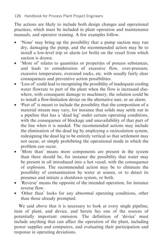 126 Handbook for Process Plant Project Engineers

The actions are likely to include both design changes and operational
practices, which must be included in plant operation and maintenance
manuals, and operator training. A few examples follow.
•   ‘None’ may bring up the possibility that a pump suction may run
    dry, damaging the pump, and the recommended action may be to
    install a low-level trip or alarm (or both) on the vessel from which
    suction is drawn.
•   ‘More of’ relates to quantities or properties of process substances,
    and leads to consideration of excessive flow, over-pressure,
    excessive temperature, oversized rocks, etc. with usually fairly clear
    consequences and preventive action possibilities.
•   ‘Less of’ could lead to recognizing the possibility of inadequate cooling
    water flowrate to part of the plant when the flow is increased else-
    where, with consequent damage to machinery; the solution could be
    to install a flow-limitation device on the alternative user, or an alarm.
•   ‘Part of’ is meant to include the possibility that the composition of a
    material stream may vary, for instance that solids may settle out in
    a pipeline that has a ‘dead leg’ under certain operating conditions,
    with the consequence of blockage and unavailability of that part of
    the line when it is needed. The recommended actions may include
    the elimination of the dead leg by employing a recirculation system,
    redesigning the dead leg to be entirely vertical so that settlement may
    not occur, or simply prohibiting the operational mode in which the
    problem can occur.
•   ‘More than’ means more components are present in the system
    than there should be, for instance the possibility that water may
    be present in oil introduced into a hot vessel, with the consequence
    of explosion. The recommended action may be to eliminate the
    possibility of contamination by water at source, or to detect its
    presence and initiate a shutdown system, or both.
•   ‘Reverse’ means the opposite of the intended operation, for instance
    reverse flow.
•   ‘Other than’ looks for any abnormal operating conditions, other
    than those already prompted.
   We said above that it is necessary to look at every single pipeline,
item of plant, and device, and herein lies one of the sources of
potentially important omission. The definition of ‘device’ must
include anything that can affect the operation of the plant, including
power supplies and computers, and evaluating their participation and
response in operating deviations.
 