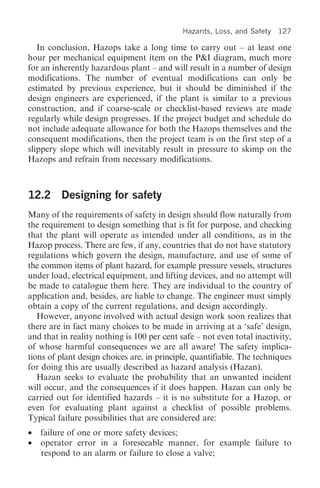 Hazards, Loss, and Safety   127

   In conclusion, Hazops take a long time to carry out – at least one
hour per mechanical equipment item on the P&I diagram, much more
for an inherently hazardous plant – and will result in a number of design
modifications. The number of eventual modifications can only be
estimated by previous experience, but it should be diminished if the
design engineers are experienced, if the plant is similar to a previous
construction, and if coarse-scale or checklist-based reviews are made
regularly while design progresses. If the project budget and schedule do
not include adequate allowance for both the Hazops themselves and the
consequent modifications, then the project team is on the first step of a
slippery slope which will inevitably result in pressure to skimp on the
Hazops and refrain from necessary modifications.



12.2 Designing for safety
Many of the requirements of safety in design should flow naturally from
the requirement to design something that is fit for purpose, and checking
that the plant will operate as intended under all conditions, as in the
Hazop process. There are few, if any, countries that do not have statutory
regulations which govern the design, manufacture, and use of some of
the common items of plant hazard, for example pressure vessels, structures
under load, electrical equipment, and lifting devices, and no attempt will
be made to catalogue them here. They are individual to the country of
application and, besides, are liable to change. The engineer must simply
obtain a copy of the current regulations, and design accordingly.
   However, anyone involved with actual design work soon realizes that
there are in fact many choices to be made in arriving at a ‘safe’ design,
and that in reality nothing is 100 per cent safe – not even total inactivity,
of whose harmful consequences we are all aware! The safety implica-
tions of plant design choices are, in principle, quantifiable. The techniques
for doing this are usually described as hazard analysis (Hazan).
   Hazan seeks to evaluate the probability that an unwanted incident
will occur, and the consequences if it does happen. Hazan can only be
carried out for identified hazards – it is no substitute for a Hazop, or
even for evaluating plant against a checklist of possible problems.
Typical failure possibilities that are considered are:
•   failure of one or more safety devices;
•   operator error in a foreseeable manner, for example failure to
    respond to an alarm or failure to close a valve;
 