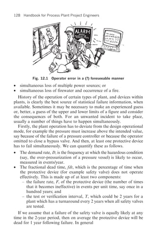 128 Handbook for Process Plant Project Engineers




           Fig. 12.1   Operator error in a (?) foreseeable manner

•   simultaneous loss of multiple power sources; or
•   simultaneous loss of firewater and occurrence of a fire.
  History of the operation of certain types of plant, and devices within
plants, is clearly the best source of statistical failure information, when
available. Sometimes it may be necessary to make an experienced guess
or, better, a guess of the upper and lower limits of a figure and consider
the consequences of both. For an unwanted incident to take place,
usually a number of things have to happen simultaneously.
  Firstly, the plant operation has to deviate from the design operational
mode, for example the pressure must increase above the intended value,
say because of the failure of a pressure controller or because the operator
omitted to close a bypass valve. And then, at least one protective device
has to fail simultaneously. We can quantify these as follows.
•   The demand rate, D, is the frequency at which the hazardous condition
    (say, the over-pressurization of a pressure vessel) is likely to occur,
    measured in events/year.
•   The fractional dead time, fdt, which is the percentage of time when
    the protective device (for example safety valve) does not operate
    effectively. This is made up of at least two components:
     – the failure rate, F, of the protective device (the number of times
        that it becomes ineffective) in events per unit time, say once in a
        hundred years; and
     – the test or verification interval, T, which could be 2 years for a
        plant which has a turnaround every 2 years when all safety valves
        are tested.
  If we assume that a failure of the safety valve is equally likely at any
time in the 2-year period, then on average the protective device will be
dead for 1 year following failure. In general
 