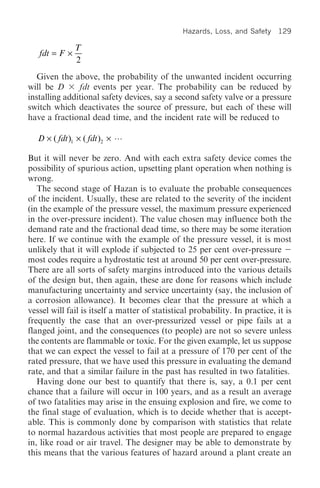 Hazards, Loss, and Safety    129

               T
   fdt = F ¥
               2
   Given the above, the probability of the unwanted incident occurring
will be D      fdt events per year. The probability can be reduced by
installing additional safety devices, say a second safety valve or a pressure
switch which deactivates the source of pressure, but each of these will
have a fractional dead time, and the incident rate will be reduced to

   D ¥ ( fdt )1 ¥ ( fdt )2 ¥

But it will never be zero. And with each extra safety device comes the
possibility of spurious action, upsetting plant operation when nothing is
wrong.
   The second stage of Hazan is to evaluate the probable consequences
of the incident. Usually, these are related to the severity of the incident
(in the example of the pressure vessel, the maximum pressure experienced
in the over-pressure incident). The value chosen may influence both the
demand rate and the fractional dead time, so there may be some iteration
here. If we continue with the example of the pressure vessel, it is most
unlikely that it will explode if subjected to 25 per cent over-pressure
most codes require a hydrostatic test at around 50 per cent over-pressure.
There are all sorts of safety margins introduced into the various details
of the design but, then again, these are done for reasons which include
manufacturing uncertainty and service uncertainty (say, the inclusion of
a corrosion allowance). It becomes clear that the pressure at which a
vessel will fail is itself a matter of statistical probability. In practice, it is
frequently the case that an over-pressurized vessel or pipe fails at a
flanged joint, and the consequences (to people) are not so severe unless
the contents are flammable or toxic. For the given example, let us suppose
that we can expect the vessel to fail at a pressure of 170 per cent of the
rated pressure, that we have used this pressure in evaluating the demand
rate, and that a similar failure in the past has resulted in two fatalities.
   Having done our best to quantify that there is, say, a 0.1 per cent
chance that a failure will occur in 100 years, and as a result an average
of two fatalities may arise in the ensuing explosion and fire, we come to
the final stage of evaluation, which is to decide whether that is accept-
able. This is commonly done by comparison with statistics that relate
to normal hazardous activities that most people are prepared to engage
in, like road or air travel. The designer may be able to demonstrate by
this means that the various features of hazard around a plant create an
 
