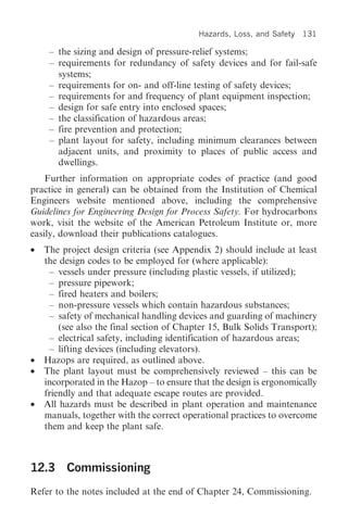 Hazards, Loss, and Safety   131

     – the sizing and design of pressure-relief systems;
     – requirements for redundancy of safety devices and for fail-safe
       systems;
     – requirements for on- and off-line testing of safety devices;
     – requirements for and frequency of plant equipment inspection;
     – design for safe entry into enclosed spaces;
     – the classification of hazardous areas;
     – fire prevention and protection;
     – plant layout for safety, including minimum clearances between
       adjacent units, and proximity to places of public access and
       dwellings.
    Further information on appropriate codes of practice (and good
practice in general) can be obtained from the Institution of Chemical
Engineers website mentioned above, including the comprehensive
Guidelines for Engineering Design for Process Safety. For hydrocarbons
work, visit the website of the American Petroleum Institute or, more
easily, download their publications catalogues.
•   The project design criteria (see Appendix 2) should include at least
    the design codes to be employed for (where applicable):
     – vessels under pressure (including plastic vessels, if utilized);
     – pressure pipework;
     – fired heaters and boilers;
     – non-pressure vessels which contain hazardous substances;
     – safety of mechanical handling devices and guarding of machinery
        (see also the final section of Chapter 15, Bulk Solids Transport);
     – electrical safety, including identification of hazardous areas;
     – lifting devices (including elevators).
•   Hazops are required, as outlined above.
•   The plant layout must be comprehensively reviewed – this can be
    incorporated in the Hazop – to ensure that the design is ergonomically
    friendly and that adequate escape routes are provided.
•   All hazards must be described in plant operation and maintenance
    manuals, together with the correct operational practices to overcome
    them and keep the plant safe.



12.3 Commissioning
Refer to the notes included at the end of Chapter 24, Commissioning.
 
