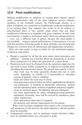 132 Handbook for Process Plant Project Engineers

12.4 Plant modifications
Making modifications or additions to existing plant requires special
safety considerations. One of the most infamous process industry
accidents of the twentieth century, the Flixborough disaster at a
plant in England, was caused by an insufficiently analysed modification
to an existing plant. Any engineer who works in an oil refinery or
petrochemical plant is very quickly made aware that any plant
modification whatsoever is regarded with great suspicion. In most such
environments, a regime is maintained under which any change whatever
   even, say, a different type of gasket, because the usual gasket is
not available    requires special authorization. A bureaucracy is set up
with the intention of forcing people to think critically, and ensuring that
changes are reviewed from all operational and engineering viewpoints.
  Here are some points to bear in mind, for the uninitiated engineer
working in such plants.
• Hazop is required for all but the most minor plant alterations and
  additions certainly any work that affects the connectivity of process
  flows (‘jumpovers’) or affects the operation of a safety device.
• Permits-to-work must be obtained from the operation supervisor for
  any work in areas within, connected to, or adjacent to existing plant
  (including decommissioned plant). The permit must specify at least:
    – what work may be done (generally divided into hot or cold
      work, depending on whether it is permissible to introduce
      sources of ignition, such as welding);
    – when and where the work may be done;
    – what precautions must be taken for (where applicable) the detection
      and elimination of harmful or flammable substances, making
      safe the operational plant, isolation of pipelines and power supplies,
      access to enclosed spaces, fire-fighting, and gas inhalation;
    – any other requirements for safety, including personal protective
      equipment; (normally, these will be covered by mandatory plant
      safety regulations);
    – what operational supervision is required;
    – the duration and renewal requirements for the permit.
     When work has been completed, there needs to be a formal check
  and acceptance of the work by the plant operators, and the permits
  must be cancelled.
• Underground services, and in particular buried electrical cables,
  must be identified before any excavation is made.
 