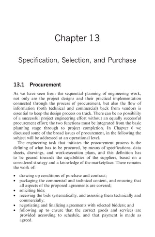 Specification, Selection, and Purchase   135




                       Chapter 13

    Specification, Selection, and Purchase


13.1 Procurement
As we have seen from the sequential planning of engineering work,
not only are the project designs and their practical implementation
connected through the process of procurement, but also the flow of
information (both technical and commercial) back from vendors is
essential to keep the design process on track. There can be no possibility
of a successful project engineering effort without an equally successful
procurement effort; the two functions must be integrated from the basic
planning stage through to project completion. In Chapter 6 we
discussed some of the broad issues of procurement, in the following the
subject will be addressed at an operational level.
   The engineering task that initiates the procurement process is the
defining of what has to be procured, by means of specifications, data
sheets, drawings, and work-execution plans, and this definition has
to be geared towards the capabilities of the suppliers, based on a
considered strategy and a knowledge of the marketplace. There remains
the work of:
•   drawing up conditions of purchase and contract;
•   packaging the commercial and technical content, and ensuring that
    all aspects of the proposed agreements are covered;
•   soliciting bids;
•   receiving the bids systematically, and assessing them technically and
    commercially;
•   negotiating and finalizing agreements with selected bidders; and
•   following up to ensure that the correct goods and services are
    provided according to schedule, and that payment is made as
    agreed.
 