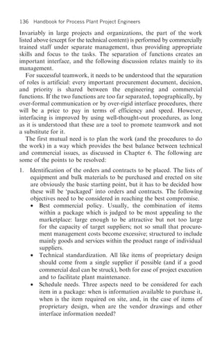 136 Handbook for Process Plant Project Engineers

Invariably in large projects and organizations, the part of the work
listed above (except for the technical content) is performed by commercially
trained staff under separate management, thus providing appropriate
skills and focus to the tasks. The separation of functions creates an
important interface, and the following discussion relates mainly to its
management.
   For successful teamwork, it needs to be understood that the separation
of roles is artificial: every important procurement document, decision,
and priority is shared between the engineering and commercial
functions. If the two functions are too far separated, topographically, by
over-formal communication or by over-rigid interface procedures, there
will be a price to pay in terms of efficiency and speed. However,
interfacing is improved by using well-thought-out procedures, as long
as it is understood that these are a tool to promote teamwork and not
a substitute for it.
   The first mutual need is to plan the work (and the procedures to do
the work) in a way which provides the best balance between technical
and commercial issues, as discussed in Chapter 6. The following are
some of the points to be resolved:
1. Identification of the orders and contracts to be placed. The lists of
   equipment and bulk materials to be purchased and erected on site
   are obviously the basic starting point, but it has to be decided how
   these will be ‘packaged’ into orders and contracts. The following
   objectives need to be considered in reaching the best compromise.
   • Best commercial policy. Usually, the combination of items
       within a package which is judged to be most appealing to the
       marketplace: large enough to be attractive but not too large
       for the capacity of target suppliers; not so small that procure-
       ment management costs become excessive; structured to include
       mainly goods and services within the product range of individual
       suppliers.
   • Technical standardization. All like items of proprietary design
       should come from a single supplier if possible (and if a good
       commercial deal can be struck), both for ease of project execution
       and to facilitate plant maintenance.
   • Schedule needs. Three aspects need to be considered for each
       item in a package: when is information available to purchase it,
       when is the item required on site, and, in the case of items of
       proprietary design, when are the vendor drawings and other
       interface information needed?
 